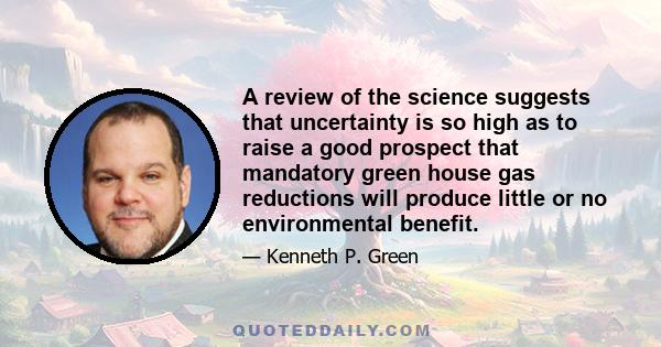 A review of the science suggests that uncertainty is so high as to raise a good prospect that mandatory green house gas reductions will produce little or no environmental benefit.