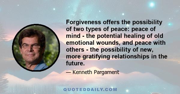 Forgiveness offers the possibility of two types of peace: peace of mind - the potential healing of old emotional wounds, and peace with others - the possibility of new, more gratifying relationships in the future.