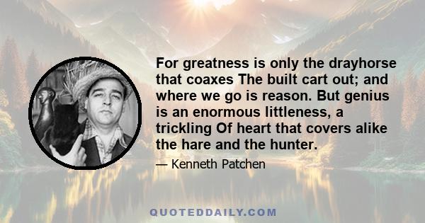 For greatness is only the drayhorse that coaxes The built cart out; and where we go is reason. But genius is an enormous littleness, a trickling Of heart that covers alike the hare and the hunter.