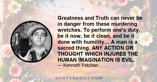 Greatness and Truth can never be in danger from these murdering wretches. To perform one's duty, be it now, be it clean, and be it done with humility… A man is a sacred thing. ANY ACTION OR THOUGHT WHICH INJURES THE