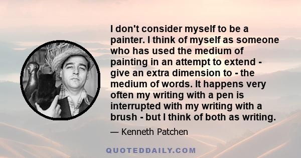 I don't consider myself to be a painter. I think of myself as someone who has used the medium of painting in an attempt to extend - give an extra dimension to - the medium of words. It happens very often my writing with 