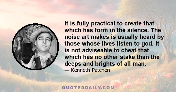 It is fully practical to create that which has form in the silence. The noise art makes is usually heard by those whose lives listen to god. It is not adviseable to cheat that which has no other stake than the deeps and 