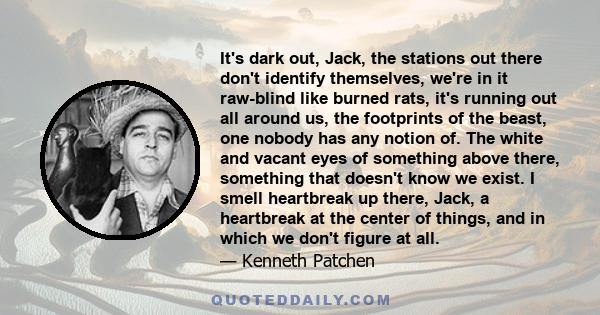 It's dark out, Jack, the stations out there don't identify themselves, we're in it raw-blind like burned rats, it's running out all around us, the footprints of the beast, one nobody has any notion of. The white and