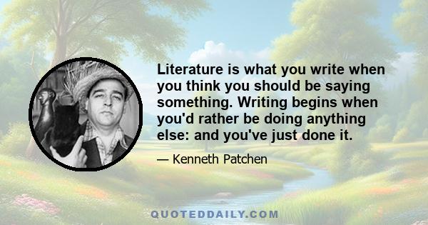 Literature is what you write when you think you should be saying something. Writing begins when you'd rather be doing anything else: and you've just done it.