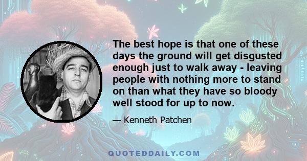 The best hope is that one of these days the ground will get disgusted enough just to walk away - leaving people with nothing more to stand on than what they have so bloody well stood for up to now.