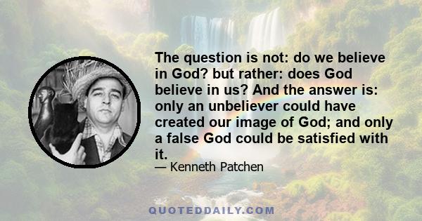 The question is not: do we believe in God? but rather: does God believe in us? And the answer is: only an unbeliever could have created our image of God; and only a false God could be satisfied with it.