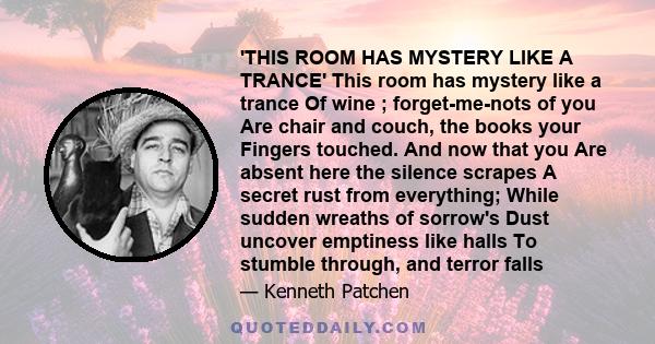 'THIS ROOM HAS MYSTERY LIKE A TRANCE' This room has mystery like a trance Of wine ; forget-me-nots of you Are chair and couch, the books your Fingers touched. And now that you Are absent here the silence scrapes A