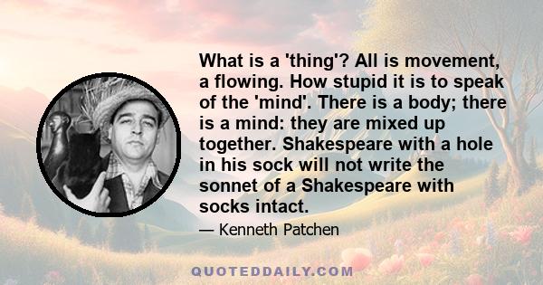 What is a 'thing'? All is movement, a flowing. How stupid it is to speak of the 'mind'. There is a body; there is a mind: they are mixed up together. Shakespeare with a hole in his sock will not write the sonnet of a