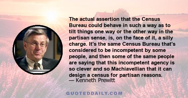 The actual assertion that the Census Bureau could behave in such a way as to tilt things one way or the other way in the partisan sense, is, on the face of it, a silly charge. It's the same Census Bureau that's