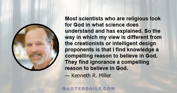 Most scientists who are religious look for God in what science does understand and has explained. So the way in which my view is different from the creationists or intelligent design proponents is that I find knowledge