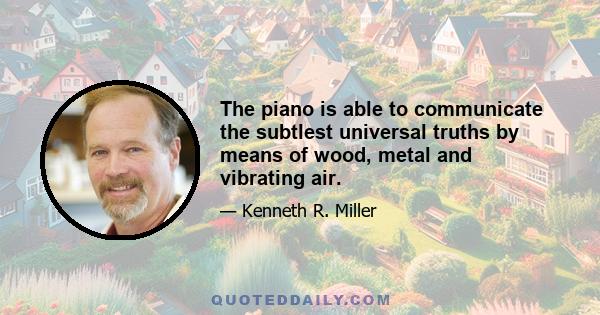 The piano is able to communicate the subtlest universal truths by means of wood, metal and vibrating air.