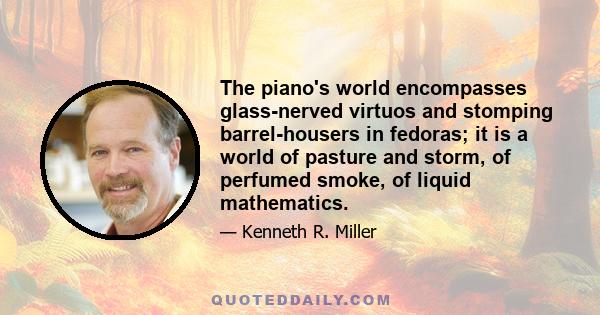 The piano's world encompasses glass-nerved virtuos and stomping barrel-housers in fedoras; it is a world of pasture and storm, of perfumed smoke, of liquid mathematics.