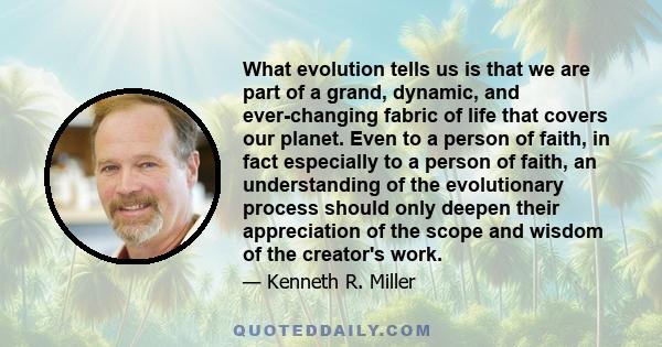 What evolution tells us is that we are part of a grand, dynamic, and ever-changing fabric of life that covers our planet. Even to a person of faith, in fact especially to a person of faith, an understanding of the