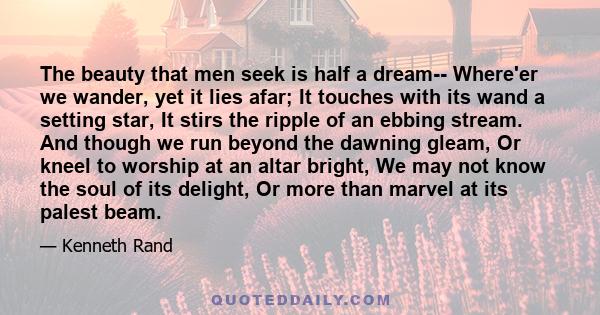 The beauty that men seek is half a dream-- Where'er we wander, yet it lies afar; It touches with its wand a setting star, It stirs the ripple of an ebbing stream. And though we run beyond the dawning gleam, Or kneel to