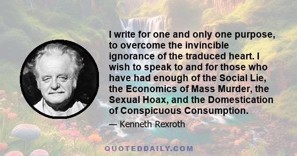 I write for one and only one purpose, to overcome the invincible ignorance of the traduced heart. I wish to speak to and for those who have had enough of the Social Lie, the Economics of Mass Murder, the Sexual Hoax,