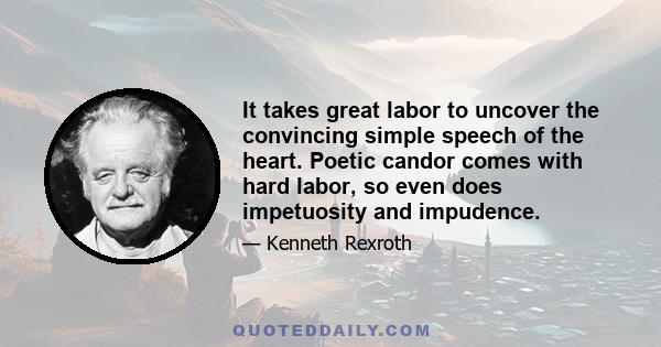 It takes great labor to uncover the convincing simple speech of the heart. Poetic candor comes with hard labor, so even does impetuosity and impudence.