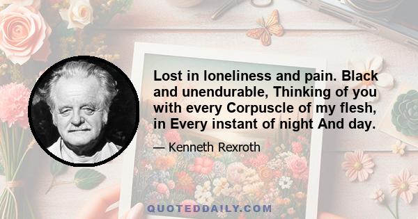 Lost in loneliness and pain. Black and unendurable, Thinking of you with every Corpuscle of my flesh, in Every instant of night And day.