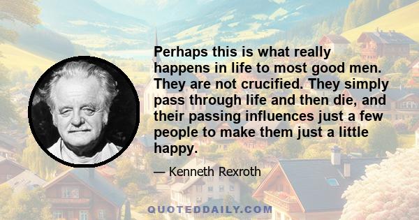 Perhaps this is what really happens in life to most good men. They are not crucified. They simply pass through life and then die, and their passing influences just a few people to make them just a little happy.