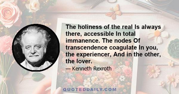 The holiness of the real Is always there, accessible In total immanence. The nodes Of transcendence coagulate In you, the experiencer, And in the other, the lover.