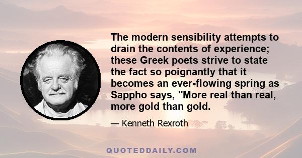 The modern sensibility attempts to drain the contents of experience; these Greek poets strive to state the fact so poignantly that it becomes an ever-flowing spring as Sappho says, More real than real, more gold than