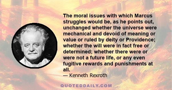 The moral issues with which Marcus struggles would be, as he points out, unchanged whether the universe were mechanical and devoid of meaning or value or ruled by deity or Providence; whether the will were in fact free