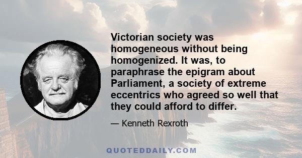 Victorian society was homogeneous without being homogenized. It was, to paraphrase the epigram about Parliament, a society of extreme eccentrics who agreed so well that they could afford to differ.