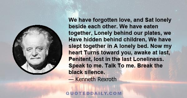 We have forgotten love, and Sat lonely beside each other. We have eaten together, Lonely behind our plates, we Have hidden behind children, We have slept together in A lonely bed. Now my heart Turns toward you, awake at 