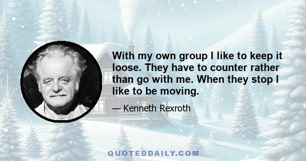 With my own group I like to keep it loose. They have to counter rather than go with me. When they stop I like to be moving.