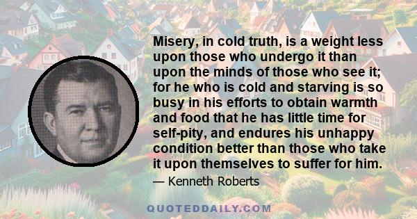 Misery, in cold truth, is a weight less upon those who undergo it than upon the minds of those who see it; for he who is cold and starving is so busy in his efforts to obtain warmth and food that he has little time for