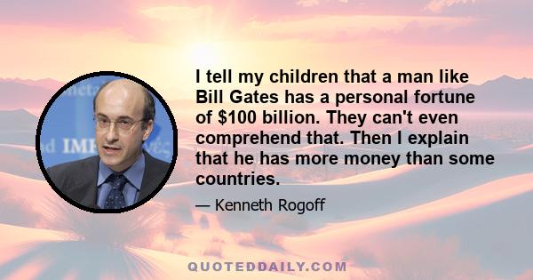 I tell my children that a man like Bill Gates has a personal fortune of $100 billion. They can't even comprehend that. Then I explain that he has more money than some countries.