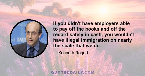 If you didn't have employers able to pay off the books and off the record safely in cash, you wouldn't have illegal immigration on nearly the scale that we do.