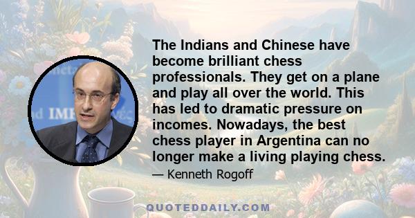 The Indians and Chinese have become brilliant chess professionals. They get on a plane and play all over the world. This has led to dramatic pressure on incomes. Nowadays, the best chess player in Argentina can no