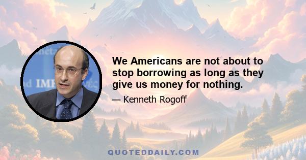 We Americans are not about to stop borrowing as long as they give us money for nothing.