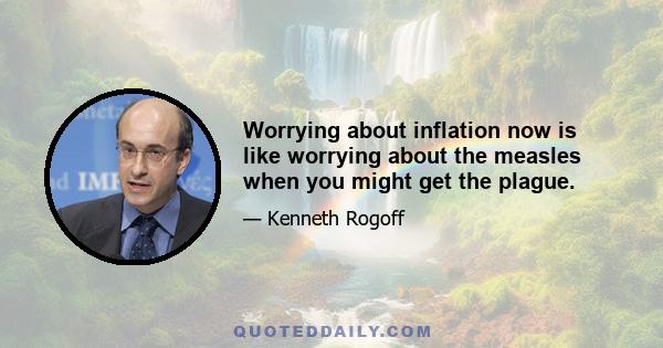 Worrying about inflation now is like worrying about the measles when you might get the plague.