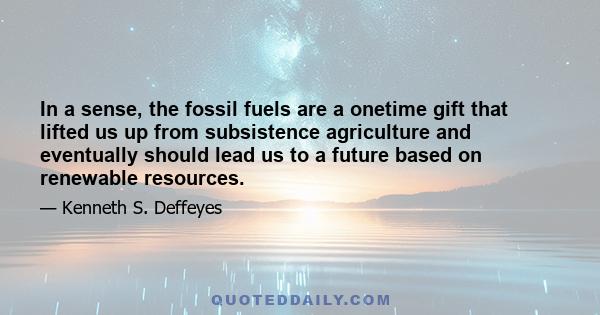 In a sense, the fossil fuels are a onetime gift that lifted us up from subsistence agriculture and eventually should lead us to a future based on renewable resources.