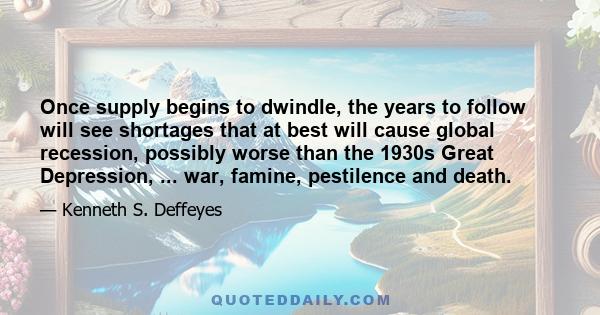 Once supply begins to dwindle, the years to follow will see shortages that at best will cause global recession, possibly worse than the 1930s Great Depression, ... war, famine, pestilence and death.