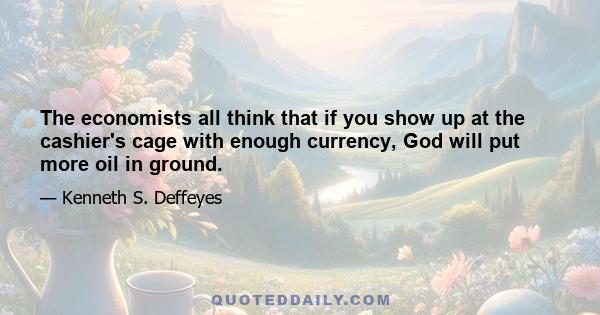 The economists all think that if you show up at the cashier's cage with enough currency, God will put more oil in ground.