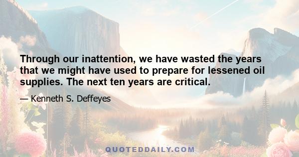 Through our inattention, we have wasted the years that we might have used to prepare for lessened oil supplies. The next ten years are critical.