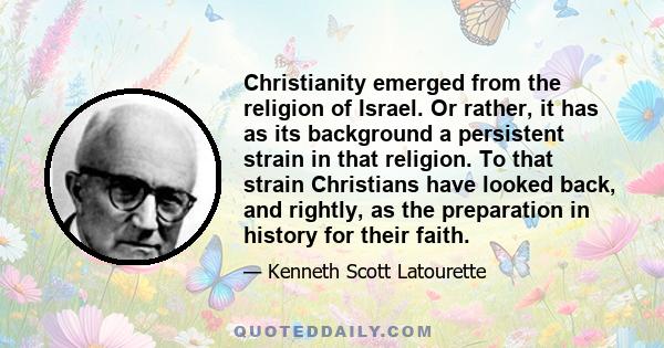 Christianity emerged from the religion of Israel. Or rather, it has as its background a persistent strain in that religion. To that strain Christians have looked back, and rightly, as the preparation in history for