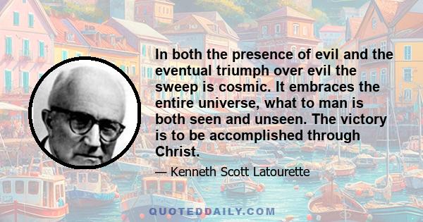 In both the presence of evil and the eventual triumph over evil the sweep is cosmic. It embraces the entire universe, what to man is both seen and unseen. The victory is to be accomplished through Christ.