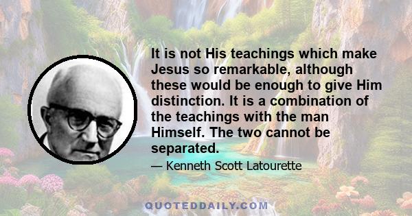 It is not His teachings which make Jesus so remarkable, although these would be enough to give Him distinction. It is a combination of the teachings with the man Himself. The two cannot be separated.