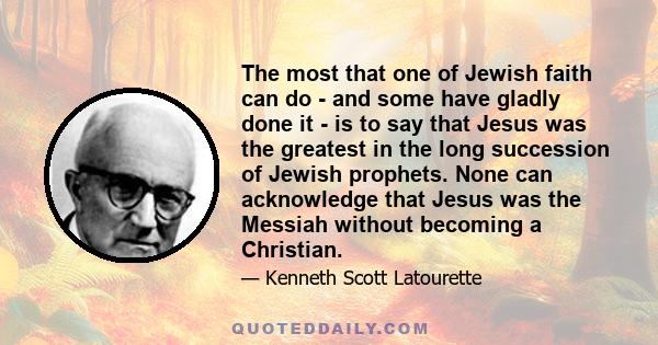 The most that one of Jewish faith can do - and some have gladly done it - is to say that Jesus was the greatest in the long succession of Jewish prophets. None can acknowledge that Jesus was the Messiah without becoming 