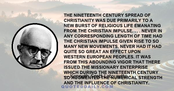 THE NINETEENTH CENTURY SPREAD OF CHRISTIANITY WAS DUE PRIMARILY TO A NEW BURST OF RELIGIOUS LIFE EMANATING FROM THE CHRISTIAN IMPULSE. . . . NEVER IN ANY CORRESPONDING LENGTH OF TIME HAD THE CHRISTIAN IMPULSE GIVEN RISE 