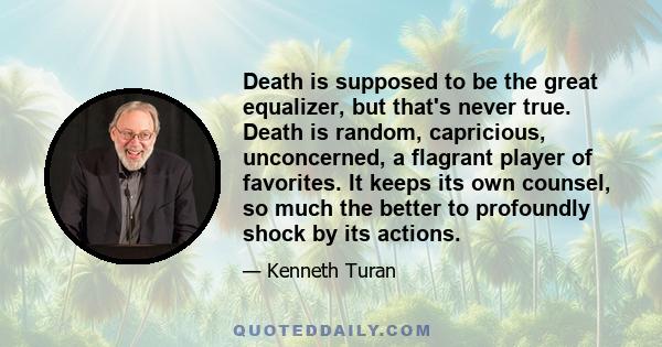 Death is supposed to be the great equalizer, but that's never true. Death is random, capricious, unconcerned, a flagrant player of favorites. It keeps its own counsel, so much the better to profoundly shock by its