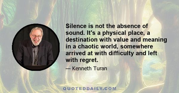 Silence is not the absence of sound. It's a physical place, a destination with value and meaning in a chaotic world, somewhere arrived at with difficulty and left with regret.