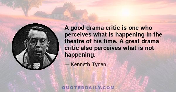 A good drama critic is one who perceives what is happening in the theatre of his time. A great drama critic also perceives what is not happening.