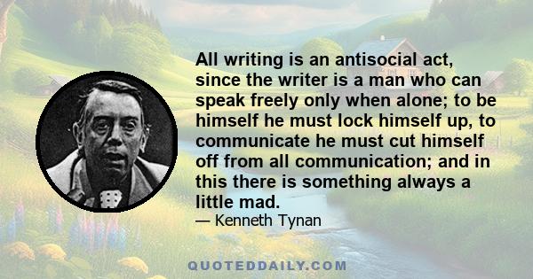 All writing is an antisocial act, since the writer is a man who can speak freely only when alone; to be himself he must lock himself up, to communicate he must cut himself off from all communication; and in this there