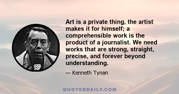 Art is a private thing, the artist makes it for himself; a comprehensible work is the product of a journalist. We need works that are strong, straight, precise, and forever beyond understanding.