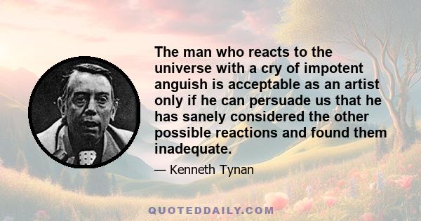 The man who reacts to the universe with a cry of impotent anguish is acceptable as an artist only if he can persuade us that he has sanely considered the other possible reactions and found them inadequate.