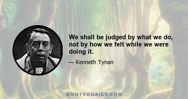 We shall be judged by what we do, not by how we felt while we were doing it.